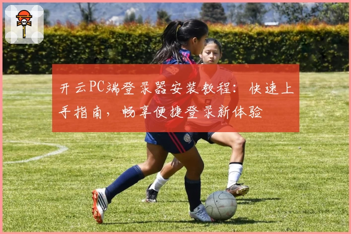 开云PC端登录器安装教程：快速上手指南，畅享便捷登录新体验