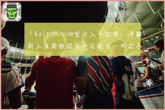 「Kaiyun.com官方入口发布，详解新人注册教程与平台亮点一网打尽！」