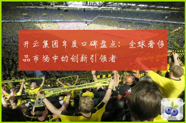 开云集团年度口碑盘点：全球奢侈品市场中的创新引领者