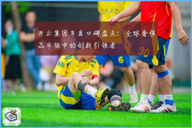 开云集团年度口碑盘点：全球奢侈品市场中的创新引领者