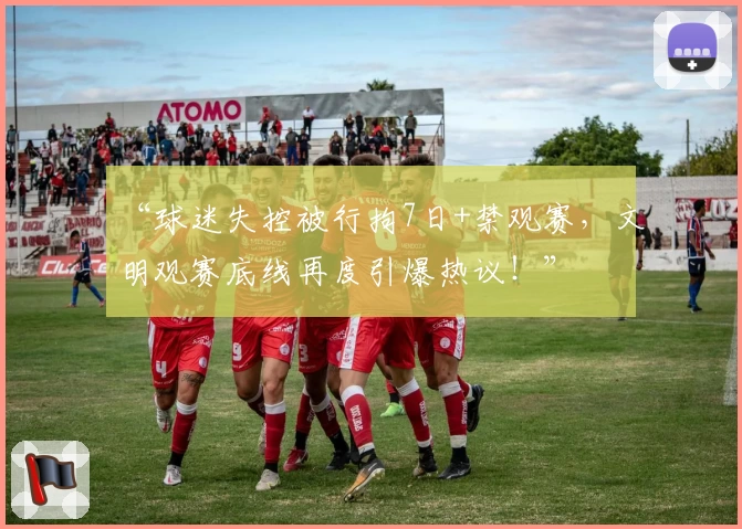 “球迷失控被行拘7日+禁观赛，文明观赛底线再度引爆热议！”