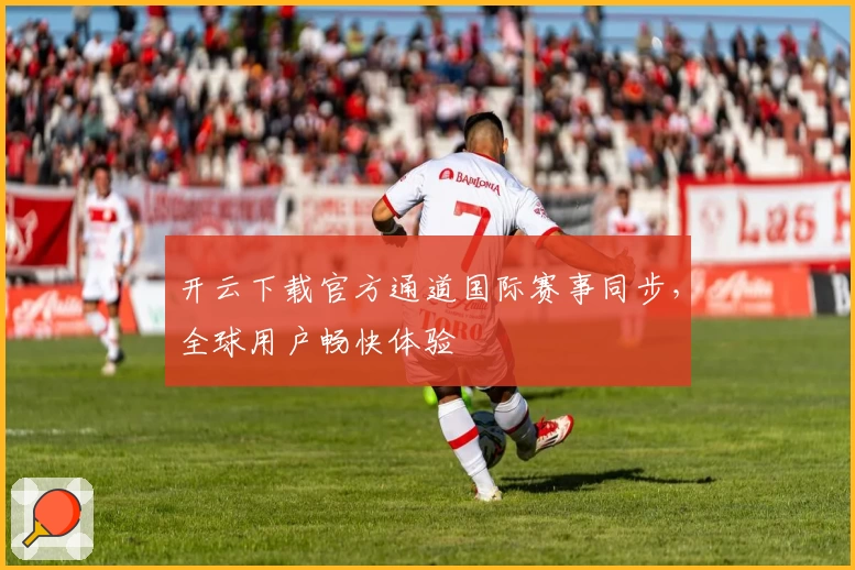 开云下载官方通道国际赛事同步，全球用户畅快体验