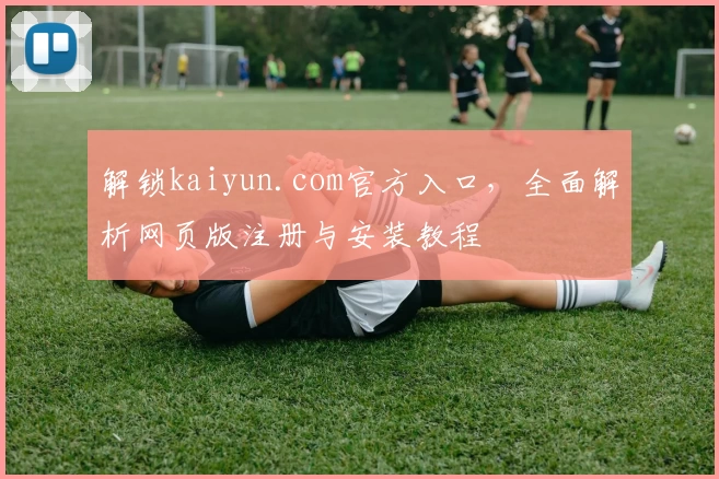 解锁kaiyun.com官方入口，全面解析网页版注册与安装教程