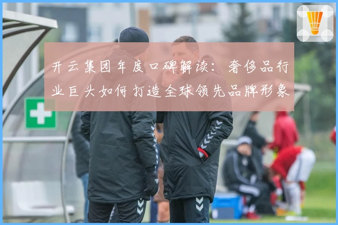 开云集团年度口碑解读:奢侈品行业巨头如何打造全球领先品牌形象