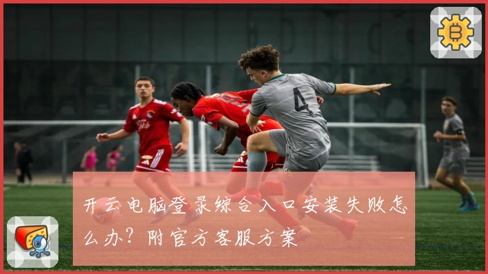 开云电脑登录综合入口安装失败怎么办？附官方客服方案