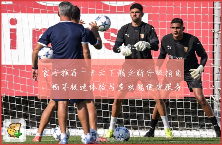 官方推荐 - 开云下载全新升级指南，畅享极速体验与多功能便捷服务