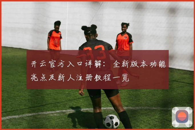 开云官方入口详解：全新版本功能亮点及新人注册教程一览