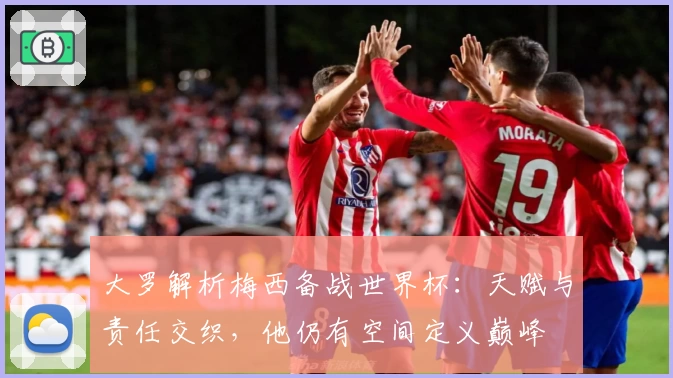 大罗解析梅西备战世界杯:天赋与责任交织,他仍有空间定义巅峰